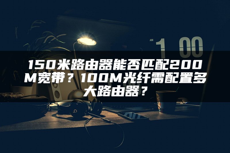 150米路由器能否匹配200M宽带？100M光纤需配置多大路由器？
