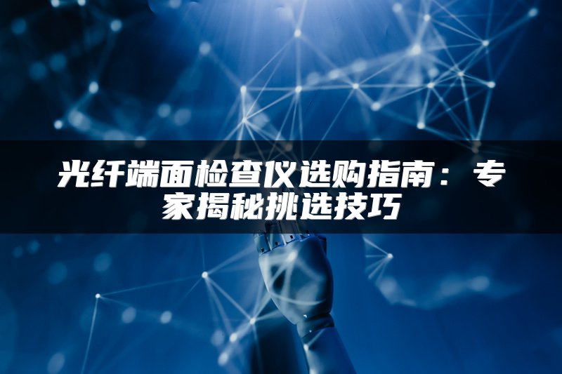 光纤端面检查仪选购指南：专家揭秘挑选技巧