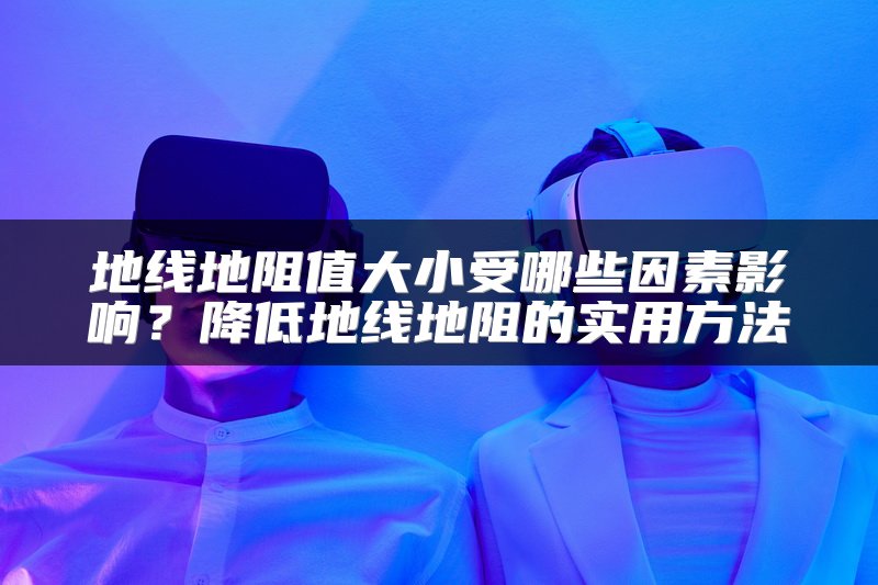 地线地阻值大小受哪些因素影响？降低地线地阻的实用方法