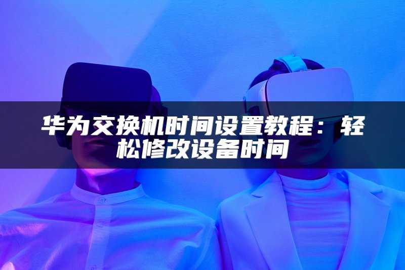 华为交换机时间设置教程：轻松修改设备时间