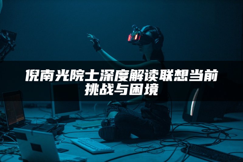 倪南光院士深度解读联想当前挑战与困境