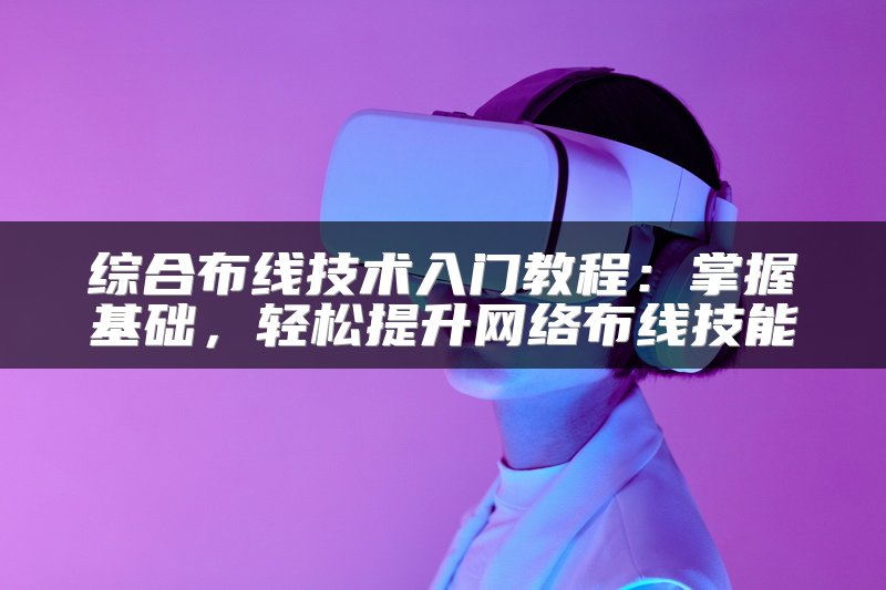 综合布线技术入门教程：掌握基础，轻松提升网络布线技能