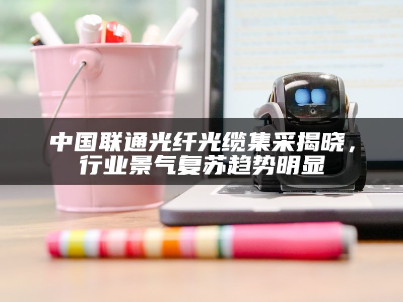 中国联通光纤光缆集采揭晓，行业景气复苏趋势明显
