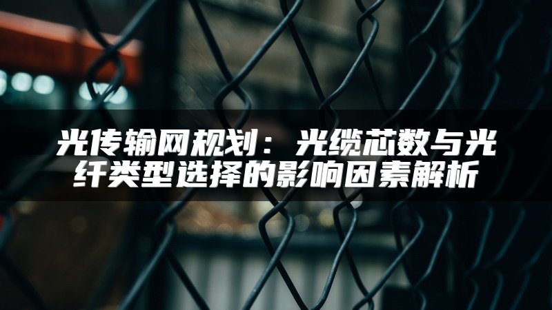 光传输网规划：光缆芯数与光纤类型选择的影响因素解析