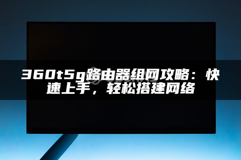 360t5g路由器组网攻略：快速上手，轻松搭建网络