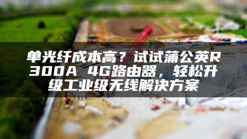 单光纤成本高？试试蒲公英R300A 4G路由器，轻松升级工业级无线解决方案