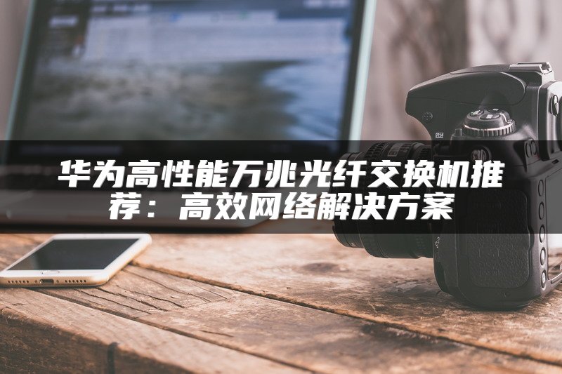 华为高性能万兆光纤交换机推荐：高效网络解决方案