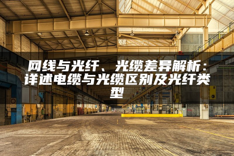 网线与光纤、光缆差异解析：详述电缆与光缆区别及光纤类型