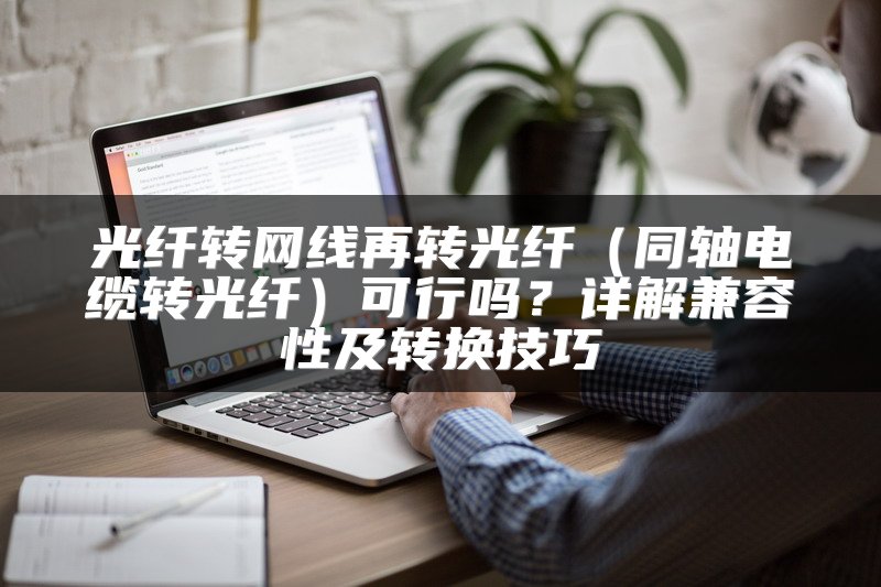 光纤转网线再转光纤（同轴电缆转光纤）可行吗？详解兼容性及转换技巧