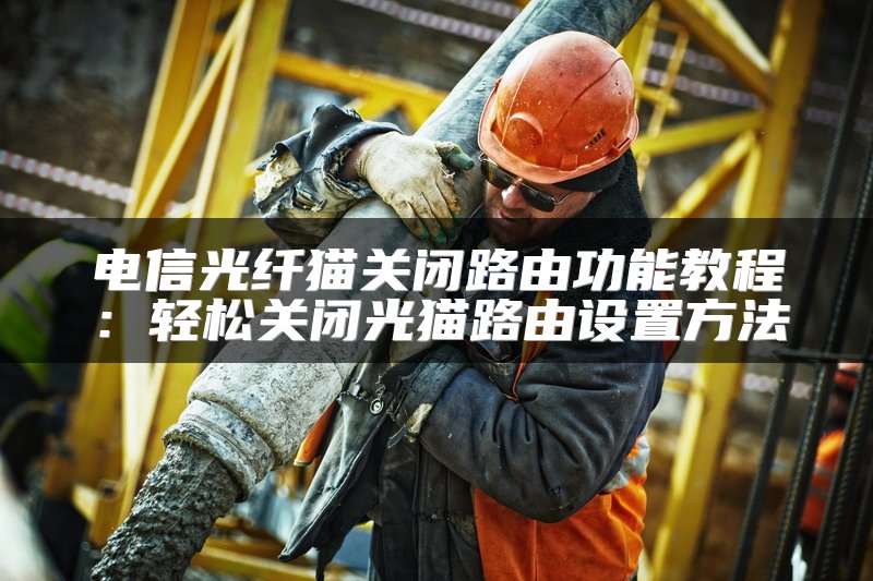 电信光纤猫关闭路由功能教程：轻松关闭光猫路由设置方法
