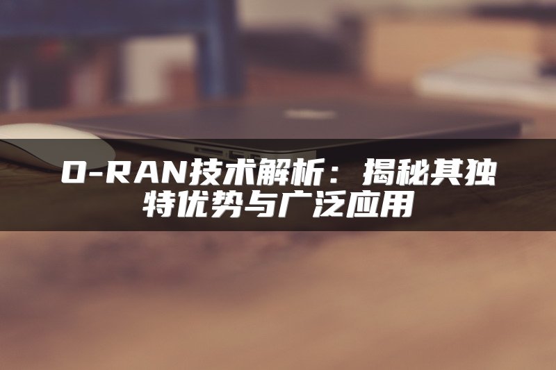 O-RAN技术解析：揭秘其独特优势与广泛应用