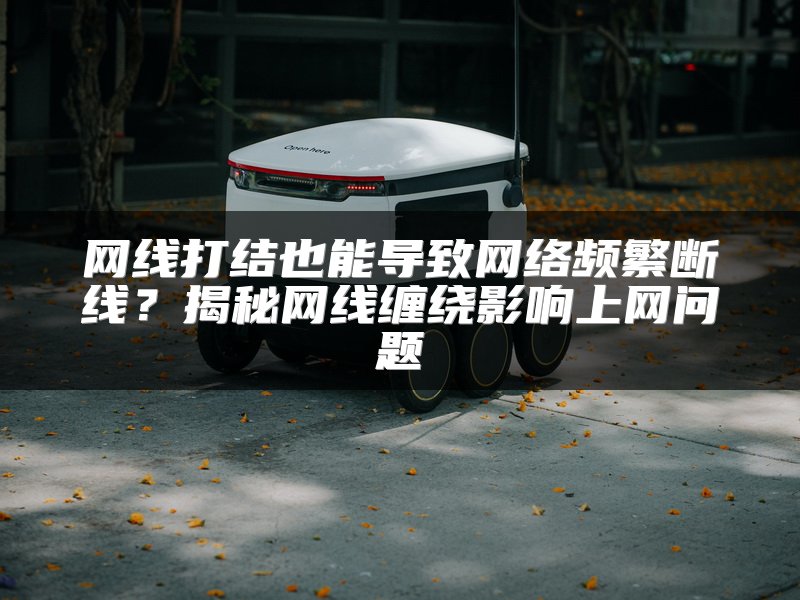 网线打结也能导致网络频繁断线？揭秘网线缠绕影响上网问题