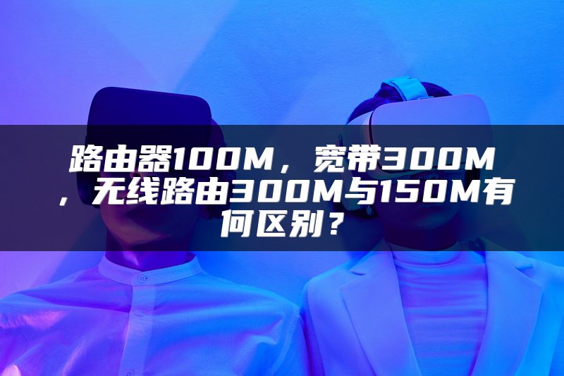 路由器100M，宽带300M，无线路由300M与150M有何区别？