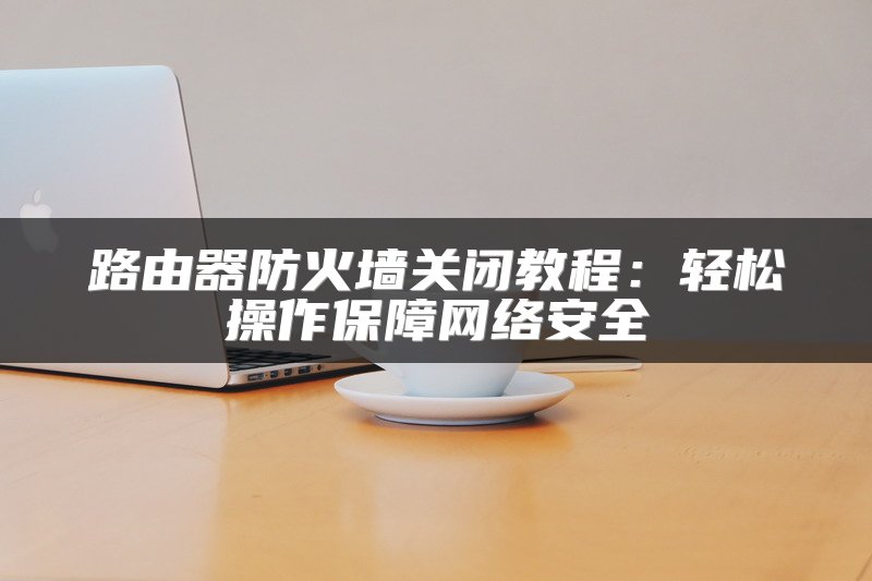 路由器防火墙关闭教程：轻松操作保障网络安全