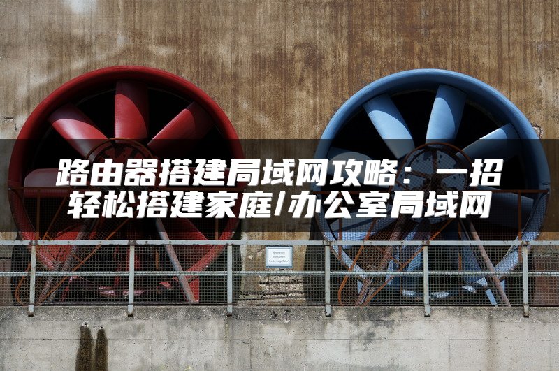 路由器搭建局域网攻略：一招轻松搭建家庭/办公室局域网