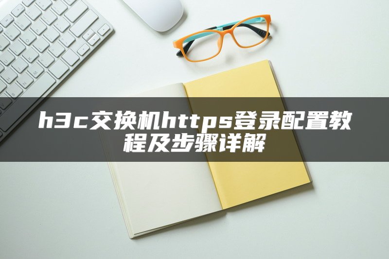 h3c交换机https登录配置教程及步骤详解