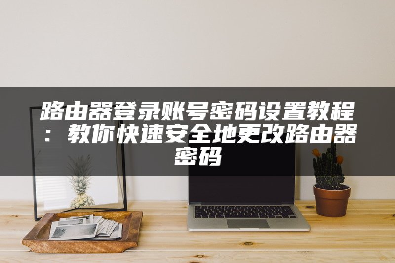 路由器登录账号密码设置教程：教你快速安全地更改路由器密码
