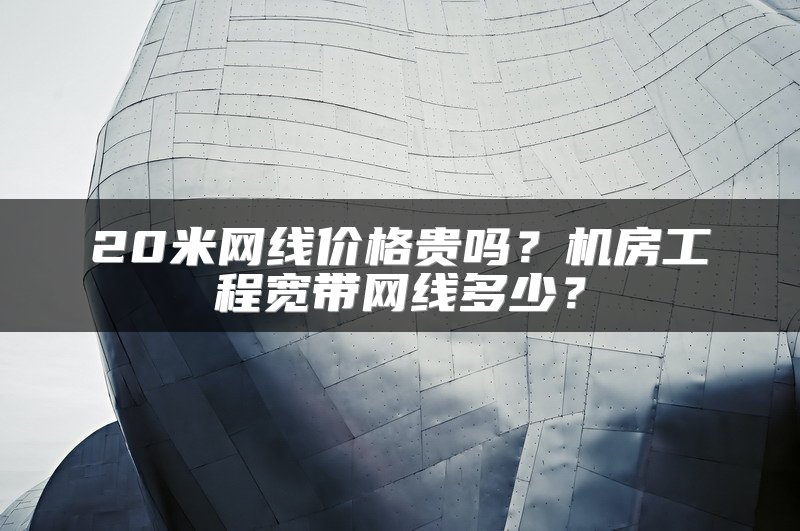 20米网线价格贵吗？机房工程宽带网线多少？