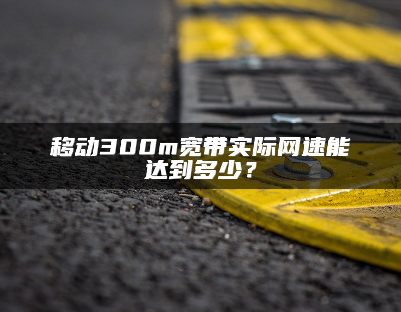 移动300m宽带实际网速能达到多少？