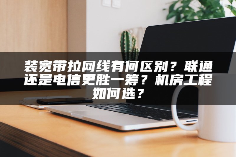 装宽带拉网线有何区别？联通还是电信更胜一筹？机房工程如何选？