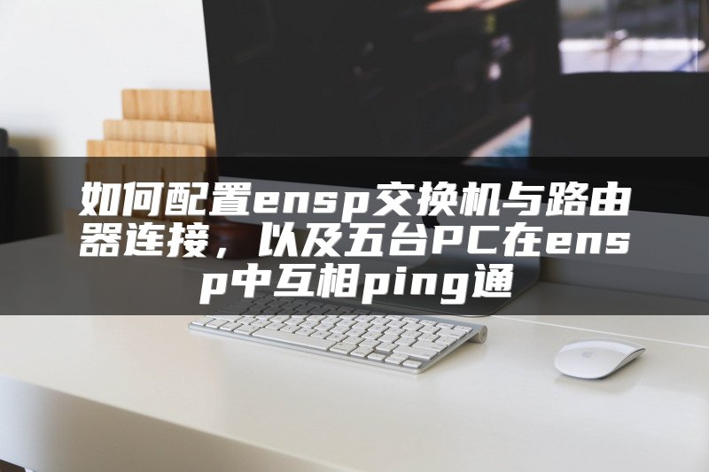 如何配置ensp交换机与路由器连接，以及五台PC在ensp中互相ping通