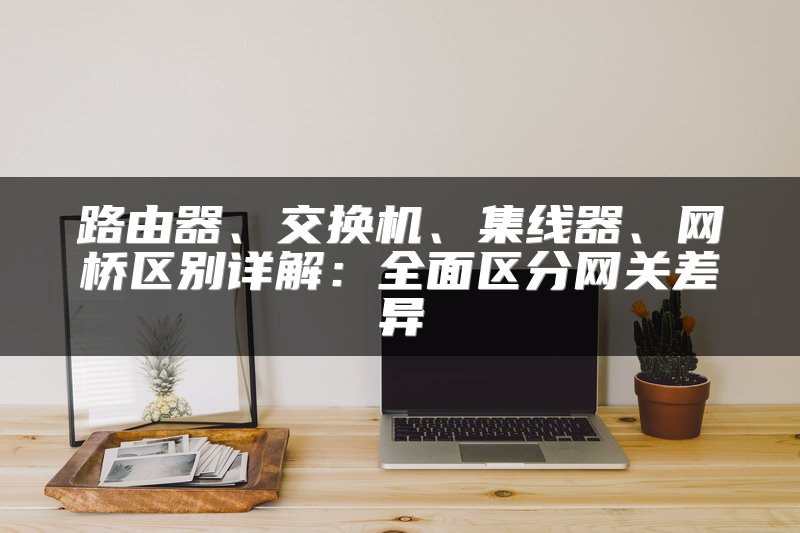 路由器、交换机、集线器、网桥区别详解：全面区分网关差异