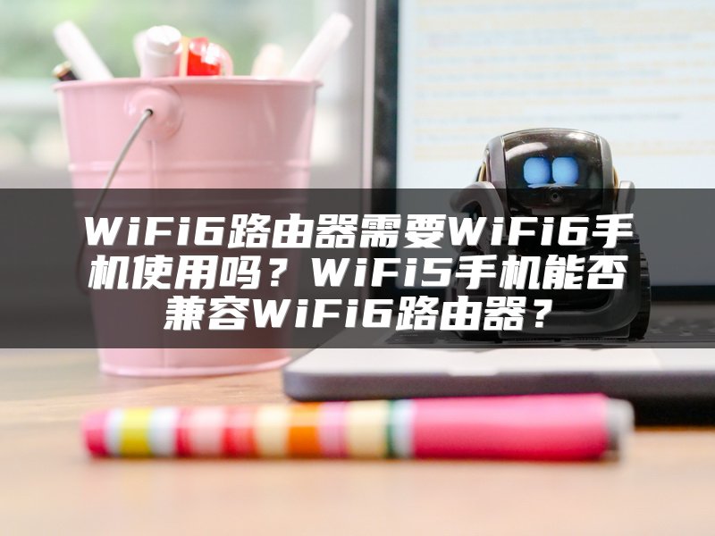 WiFi6路由器需要WiFi6手机使用吗？WiFi5手机能否兼容WiFi6路由器？