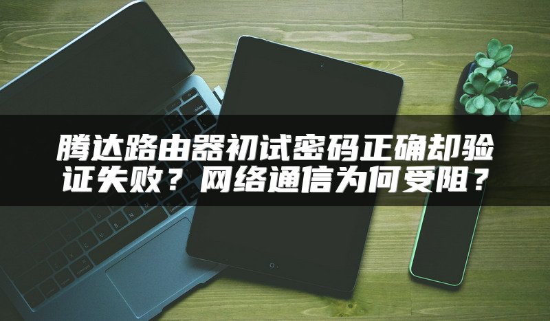腾达路由器初试密码正确却验证失败？网络通信为何受阻？