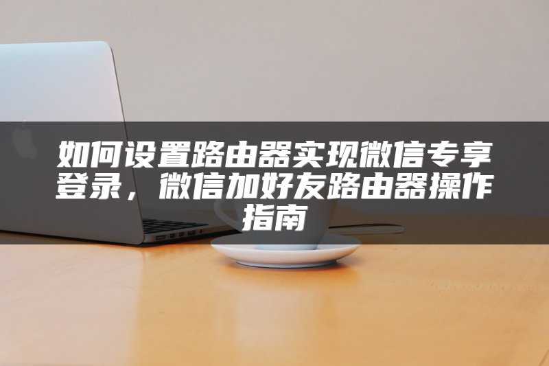 如何设置路由器实现微信专享登录，微信加好友路由器操作指南