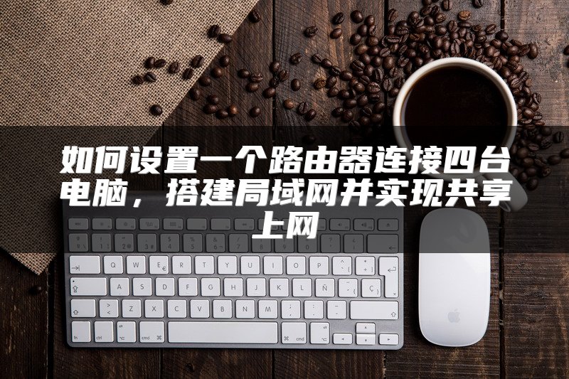 如何设置一个路由器连接四台电脑，搭建局域网并实现共享上网