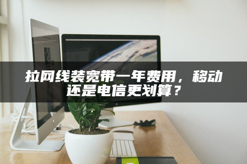 拉网线装宽带一年费用，移动还是电信更划算？