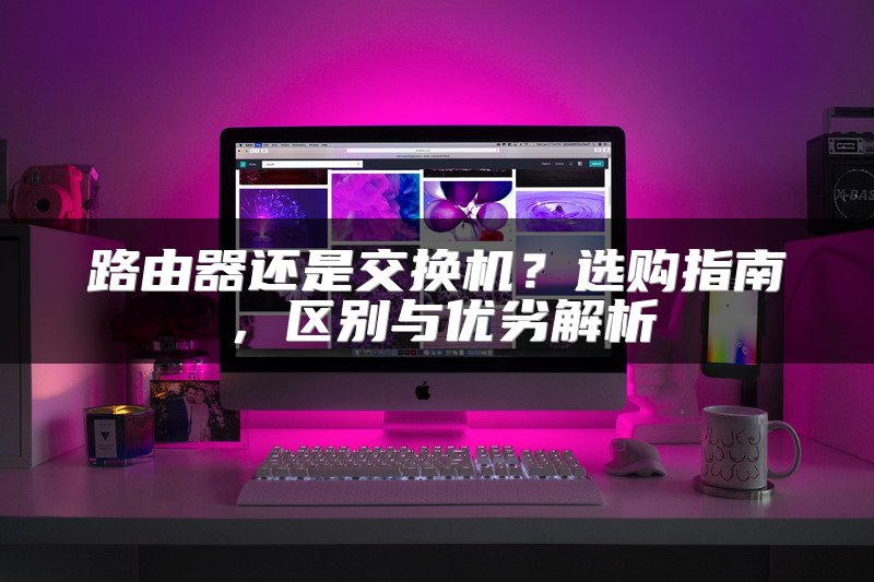 路由器还是交换机？选购指南，区别与优劣解析