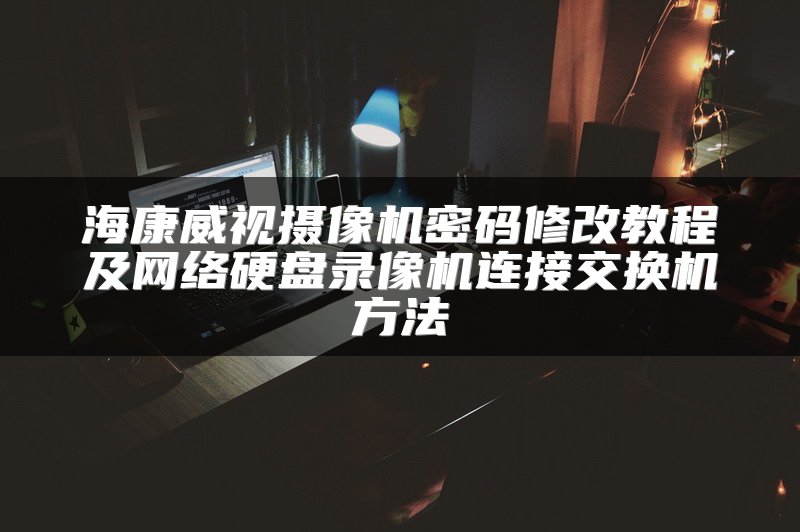 海康威视摄像机密码修改教程及网络硬盘录像机连接交换机方法