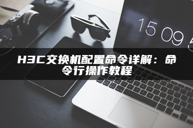 H3C交换机配置命令详解：命令行操作教程