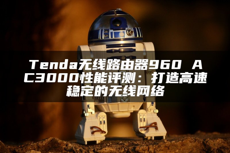 Tenda无线路由器960 AC3000性能评测：打造高速稳定的无线网络