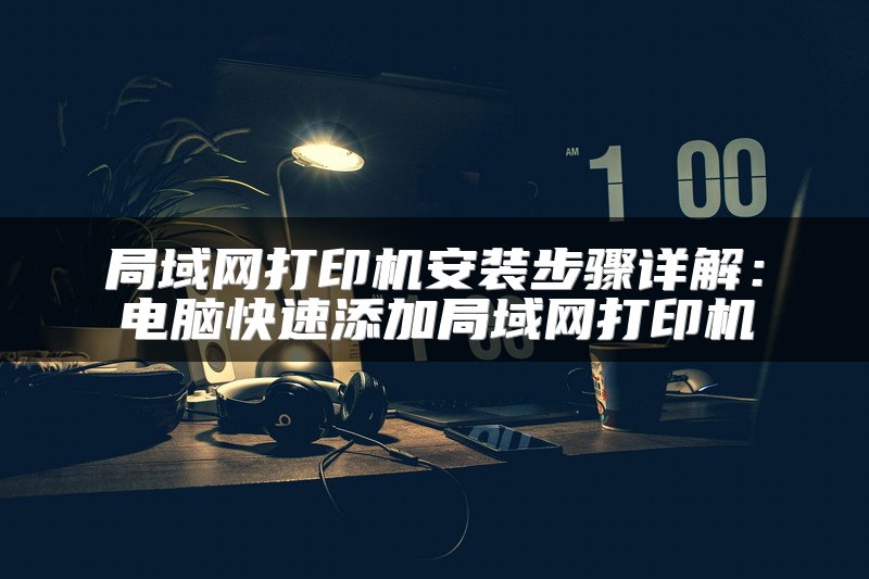 局域网打印机安装步骤详解：电脑快速添加局域网打印机