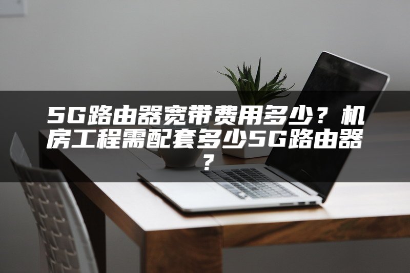 5G路由器宽带费用多少？机房工程需配套多少5G路由器？