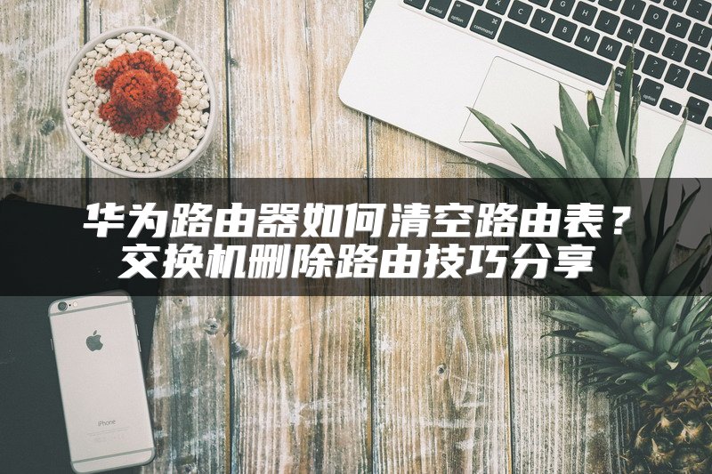 华为路由器如何清空路由表？交换机删除路由技巧分享