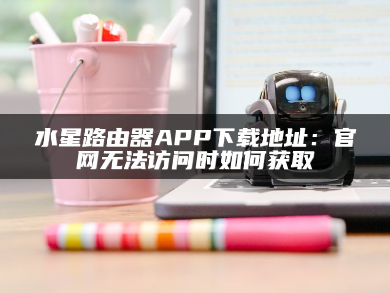 水星路由器APP下载地址：官网无法访问时如何获取