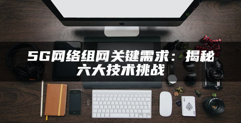 5G网络组网关键需求：揭秘六大技术挑战