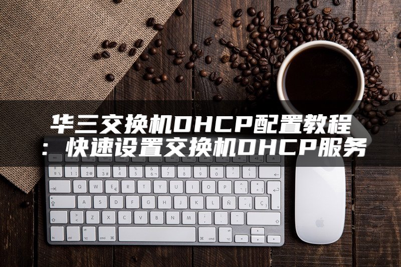 华三交换机DHCP配置教程：快速设置交换机DHCP服务