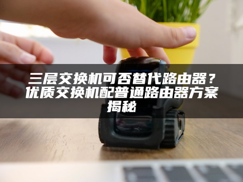 三层交换机可否替代路由器？优质交换机配普通路由器方案揭秘