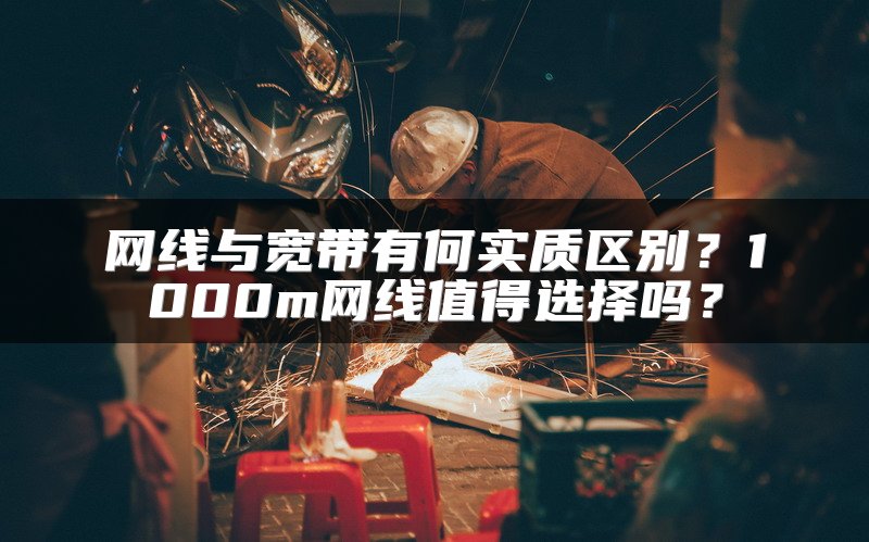 网线与宽带有何实质区别？1000m网线值得选择吗？