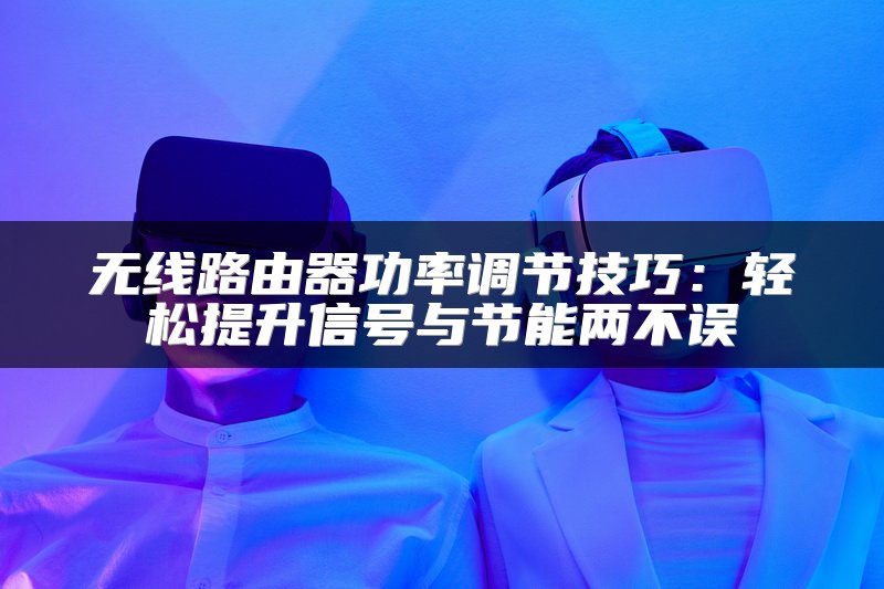 无线路由器功率调节技巧：轻松提升信号与节能两不误