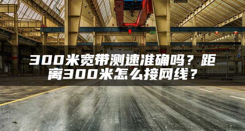 300米宽带测速准确吗？距离300米怎么接网线？