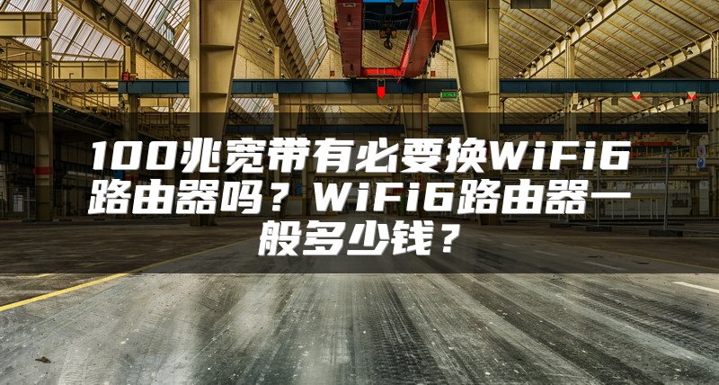 100兆宽带有必要换WiFi6路由器吗？WiFi6路由器一般多少钱？