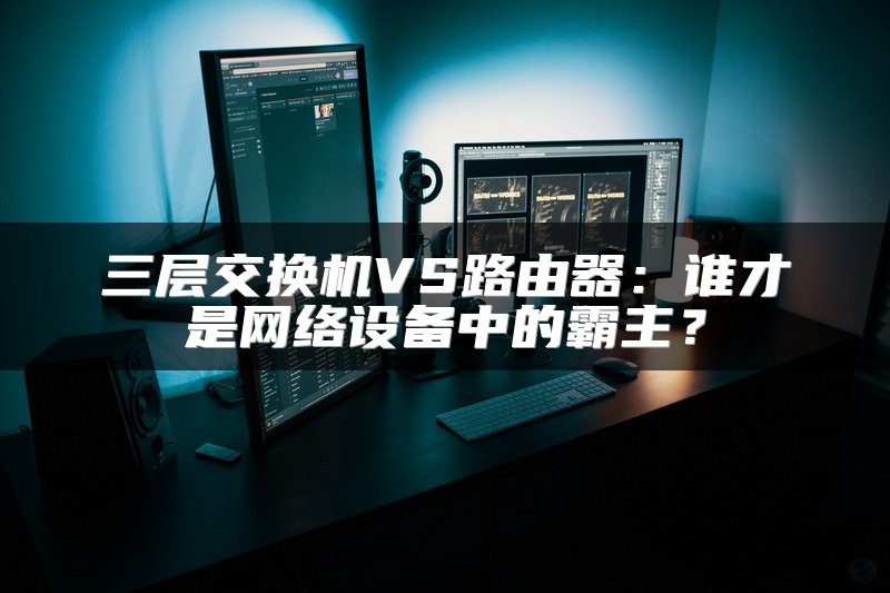 三层交换机VS路由器：谁才是网络设备中的霸主？