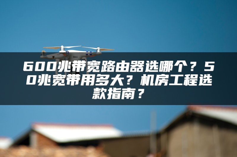 600兆带宽路由器选哪个？50兆宽带用多大？机房工程选款指南？
