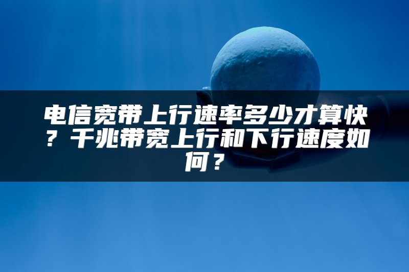 电信宽带上行速率多少才算快？千兆带宽上行和下行速度如何？