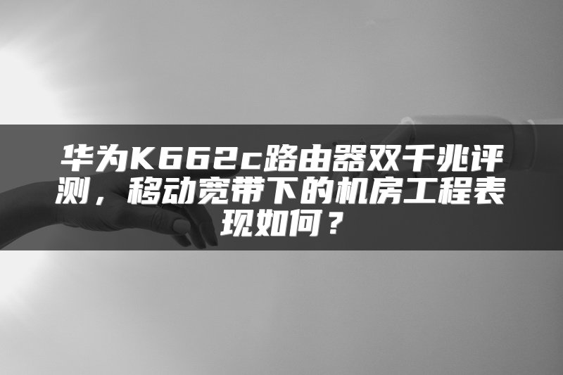 华为K662c路由器双千兆评测，移动宽带下的机房工程表现如何？